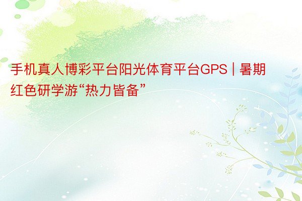 手机真人博彩平台阳光体育平台GPS | 暑期红色研学游“热力皆备”