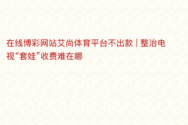 在线博彩网站艾尚体育平台不出款 | 整治电视“套娃”收费难在哪