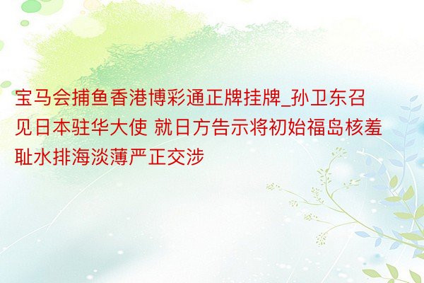 宝马会捕鱼香港博彩通正牌挂牌_孙卫东召见日本驻华大使 就日方告示将初始福岛核羞耻水排海淡薄严正交涉