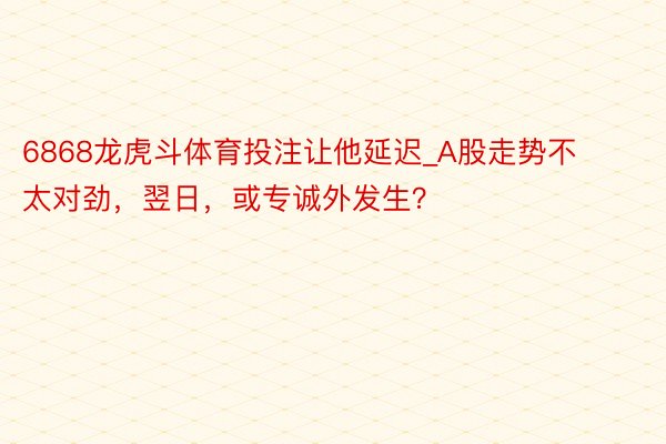 6868龙虎斗体育投注让他延迟_A股走势不太对劲，翌日，或专诚外发生？