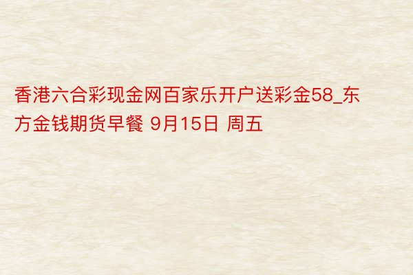 香港六合彩现金网百家乐开户送彩金58_东方金钱期货早餐 9月15日 周五