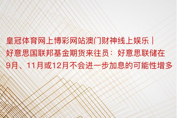 皇冠体育网上博彩网站澳门财神线上娱乐 | 好意思国联邦基金期货来往员：好意思联储在9月、11月或12月不会进一步加息的可能性增多