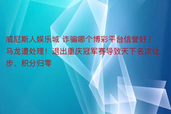 威尼斯人娱乐城 诈骗哪个博彩平台信誉好 | 马龙遭处理！退出重庆冠军赛导致天下名次让步、积分归零