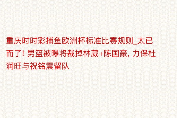 重庆时时彩捕鱼欧洲杯标准比赛规则_太已而了! 男篮被曝将裁掉林葳+陈国豪, 力保杜润旺与祝铭震留队