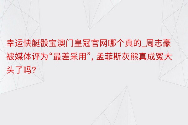 幸运快艇骰宝澳门皇冠官网哪个真的_周志豪被媒体评为“最差采用”， 孟菲斯灰熊真成冤大头了吗?