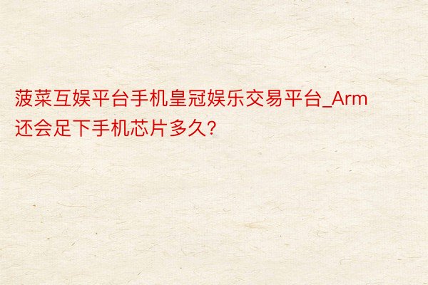 菠菜互娱平台手机皇冠娱乐交易平台_Arm还会足下手机芯片多久？