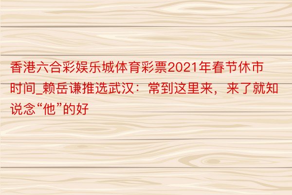 香港六合彩娱乐城体育彩票2021年春节休市时间_赖岳谦推选武汉：常到这里来，来了就知说念“他”的好