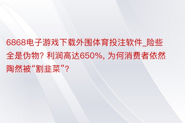 6868电子游戏下载外围体育投注软件_险些全是伪物? 利润高达650%, 为何消费者依然陶然被“割韭菜”?