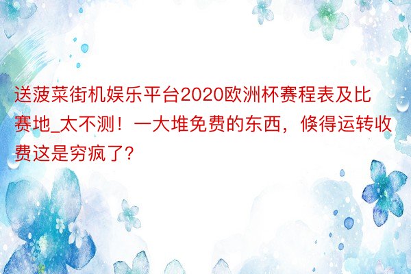 送菠菜街机娱乐平台2020欧洲杯赛程表及比赛地_太不测！一大堆免费的东西，倏得运转收费这是穷疯了？