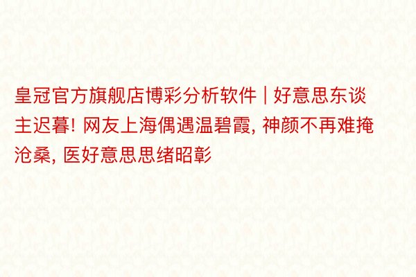 皇冠官方旗舰店博彩分析软件 | 好意思东谈主迟暮! 网友上海偶遇温碧霞， 神颜不再难掩沧桑， 医好意思思绪昭彰