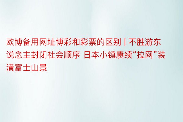 欧博备用网址博彩和彩票的区别 | 不胜游东说念主封闭社会顺序 日本小镇赓续“拉网”装潢富士山景