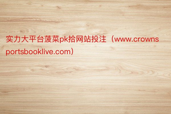 实力大平台菠菜pk拾网站投注（www.crownsportsbooklive.com）