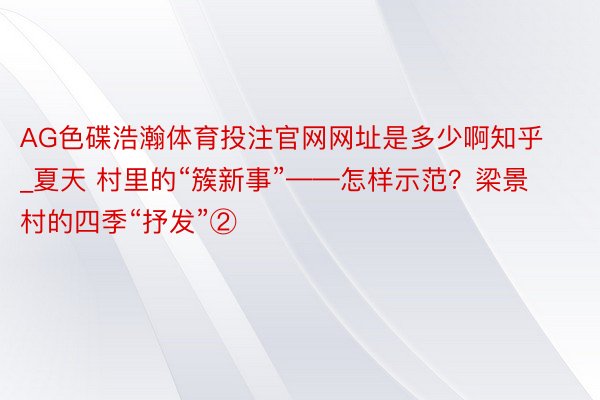 AG色碟浩瀚体育投注官网网址是多少啊知乎_夏天 村里的“簇新事”——怎样示范？梁景村的四季“抒发”②