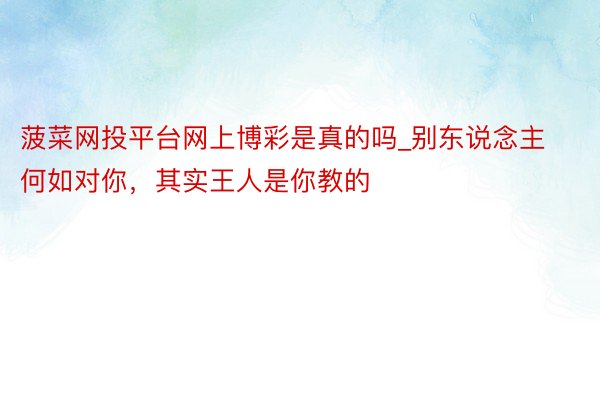 菠菜网投平台网上博彩是真的吗_别东说念主何如对你，其实王人是你教的