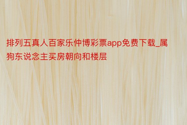 排列五真人百家乐仲博彩票app免费下载_属狗东说念主买房朝向和楼层