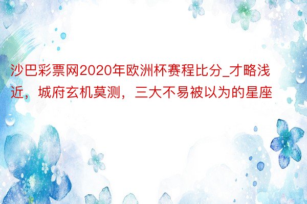 沙巴彩票网2020年欧洲杯赛程比分_才略浅近，城府玄机莫测，三大不易被以为的星座