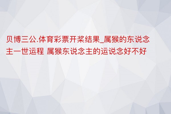 贝博三公.体育彩票开桨结果_属猴的东说念主一世运程 属猴东说念主的运说念好不好