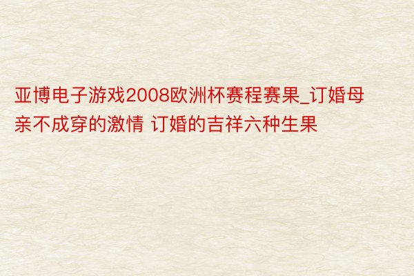 亚博电子游戏2008欧洲杯赛程赛果_订婚母亲不成穿的激情 订婚的吉祥六种生果