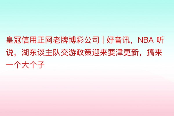 皇冠信用正网老牌博彩公司 | 好音讯，NBA 听说，湖东谈主队交游政策迎来要津更新，搞来一个大个子