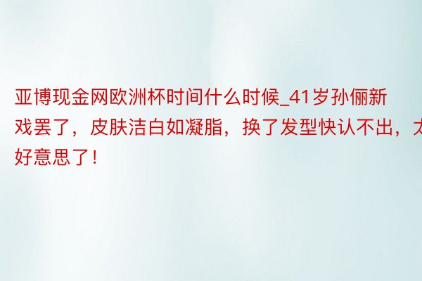 亚博现金网欧洲杯时间什么时候_41岁孙俪新戏罢了，皮肤洁白如凝脂，换了发型快认不出，太好意思了！