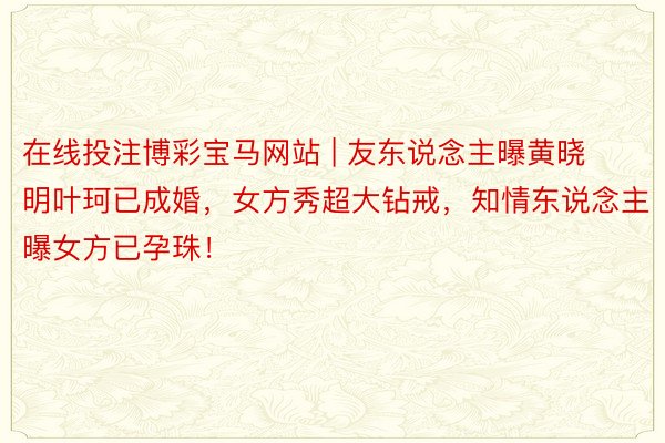 在线投注博彩宝马网站 | 友东说念主曝黄晓明叶珂已成婚，女方秀超大钻戒，知情东说念主曝女方已孕珠！