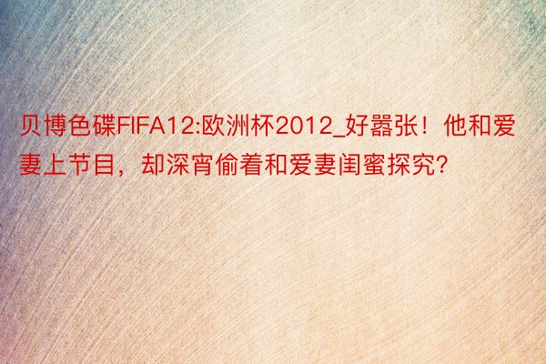 贝博色碟FIFA12:欧洲杯2012_好嚣张！他和爱妻上节目，却深宵偷着和爱妻闺蜜探究？