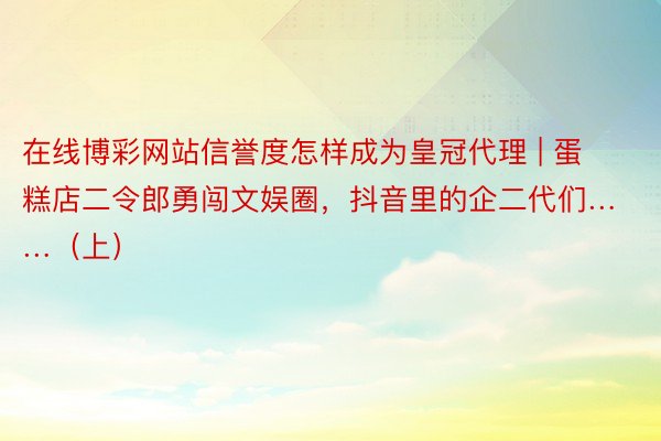 在线博彩网站信誉度怎样成为皇冠代理 | 蛋糕店二令郎勇闯文娱圈，抖音里的企二代们……（上）