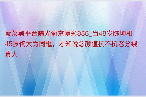 菠菜黑平台曝光葡京博彩888_当48岁陈坤和45岁佟大为同框，才知说念颜值抗不抗老分裂真大