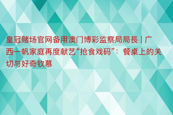 皇冠赌场官网备用澳门博彩监察局局長 | 广西一帆家庭再度献艺“抢食戏码”：餐桌上的关切与好奇钦慕