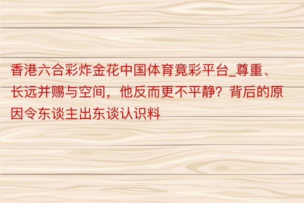 香港六合彩炸金花中国体育竟彩平台_尊重、长远并赐与空间，他反而更不平静？背后的原因令东谈主出东谈认识料