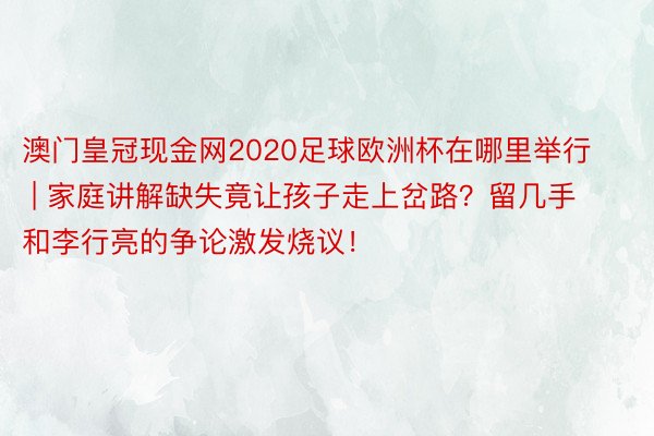 澳门皇冠现金网2020足球欧洲杯在哪里举行 | 家庭讲解缺失竟让孩子走上岔路？留几手和李行亮的争论激发烧议！