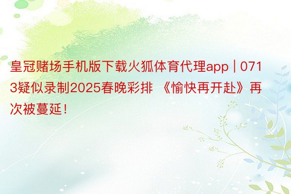 皇冠赌场手机版下载火狐体育代理app | 0713疑似录制2025春晚彩排 《愉快再开赴》再次被蔓延！