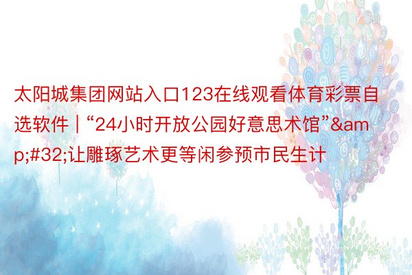 太阳城集团网站入口123在线观看体育彩票自选软件 | “24小时开放公园好意思术馆”&#32;让雕琢艺术更等闲参预市民生计