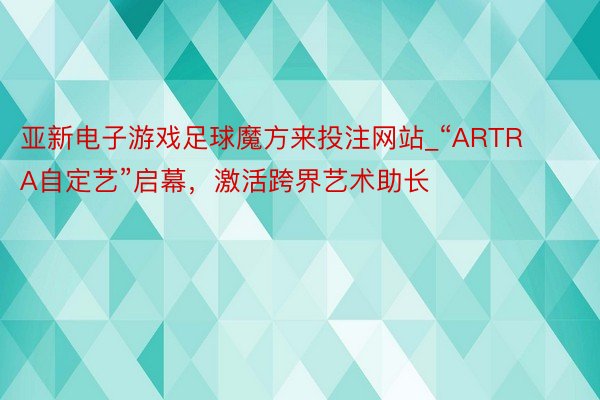 亚新电子游戏足球魔方来投注网站_“ARTRA自定艺”启幕，激活跨界艺术助长