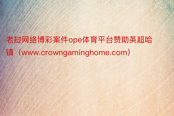 老挝网络博彩案件ope体育平台赞助英超哈镇（www.crowngaminghome.com）