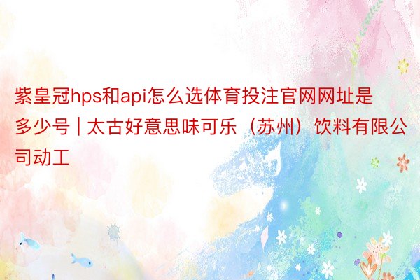 紫皇冠hps和api怎么选体育投注官网网址是多少号 | 太古好意思味可乐（苏州）饮料有限公司动工