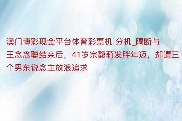 澳门博彩现金平台体育彩票机 分机_隔断与王念念聪结亲后，41岁宗馥莉发胖年迈，却遭三个男东说念主放浪追求