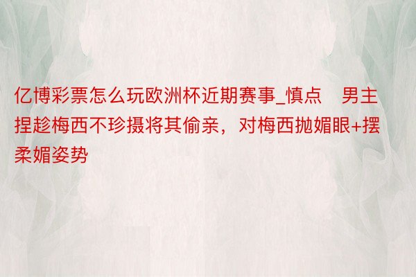 亿博彩票怎么玩欧洲杯近期赛事_慎点❗男主捏趁梅西不珍摄将其偷亲，对梅西抛媚眼+摆柔媚姿势