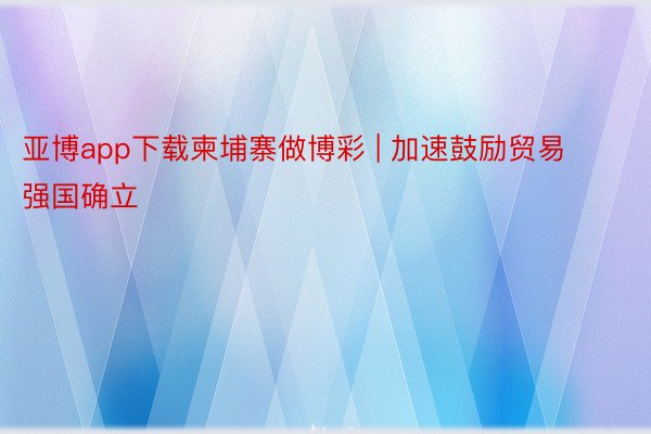 亚博app下载柬埔寨做博彩 | 加速鼓励贸易强国确立