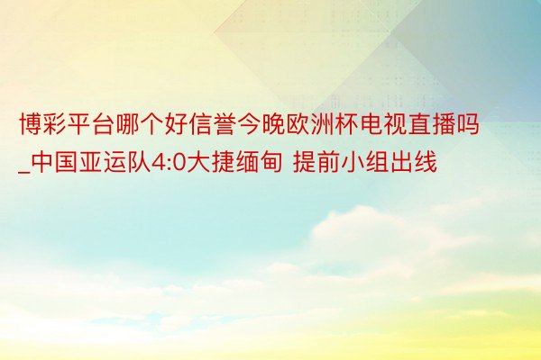 博彩平台哪个好信誉今晚欧洲杯电视直播吗_中国亚运队4:0大捷缅甸 提前小组出线