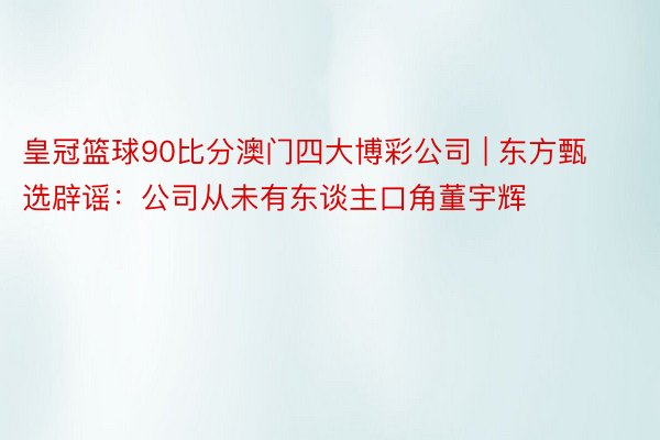 皇冠篮球90比分澳门四大博彩公司 | 东方甄选辟谣：公司从未有东谈主口角董宇辉