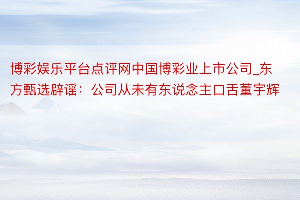 博彩娱乐平台点评网中国博彩业上市公司_东方甄选辟谣：公司从未有东说念主口舌董宇辉