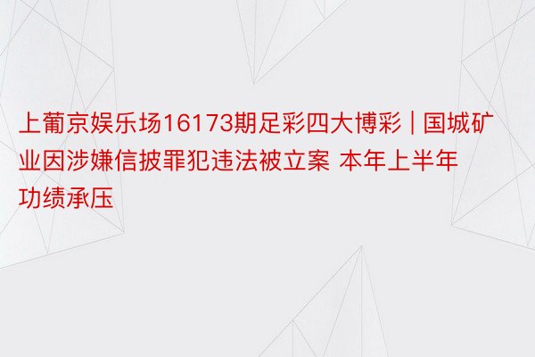 上葡京娱乐场16173期足彩四大博彩 | 国城矿业因涉嫌信披罪犯违法被立案 本年上半年功绩承压