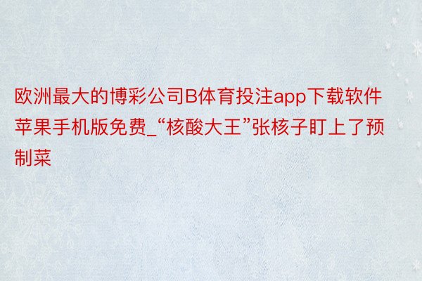 欧洲最大的博彩公司B体育投注app下载软件苹果手机版免费_“核酸大王”张核子盯上了预制菜