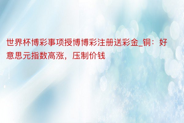 世界杯博彩事项授博博彩注册送彩金_铜:好意思元指数高涨,压制价钱