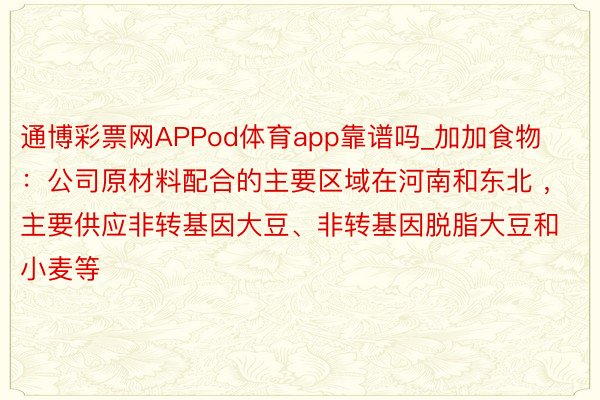 通博彩票网APPod体育app靠谱吗_加加食物:公司原材料配合的主要区域在河南和东北 ,主要供应非转基因大豆、非转基因脱脂大豆和小麦等